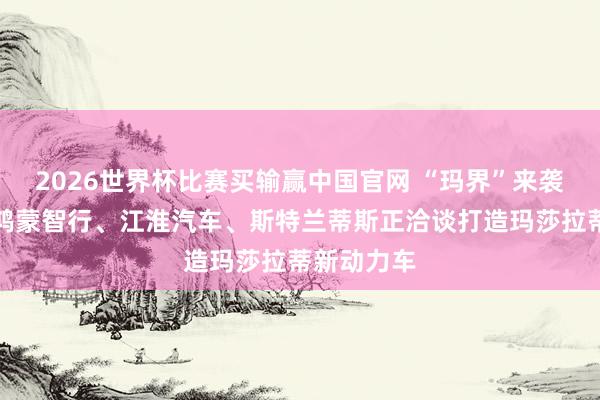 2026世界杯比赛买输赢中国官网 “玛界”来袭：音讯称鸿蒙智行、江淮汽车、斯特兰蒂斯正洽谈打造玛莎拉蒂新动力车