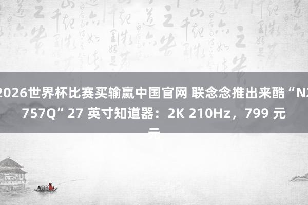 2026世界杯比赛买输赢中国官网 联念念推出来酷“N2757Q”27 英寸知道器：2K 210Hz，799 元