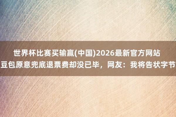 世界杯比赛买输赢(中国)2026最新官方网站 豆包原意兜底退票费却没已毕，网友：我将告状字节