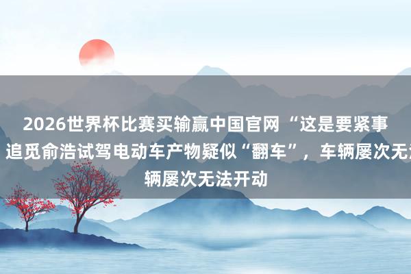 2026世界杯比赛买输赢中国官网 “这是要紧事故！” 追觅俞浩试驾电动车产物疑似“翻车”，车辆屡次无法开动