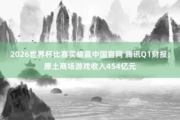 2026世界杯比赛买输赢中国官网 腾讯Q1财报：原土商场游戏收入454亿元