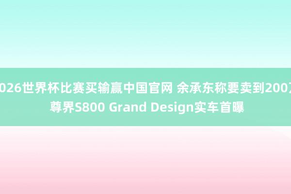 2026世界杯比赛买输赢中国官网 余承东称要卖到200万 尊界S800 Grand Design实车首曝