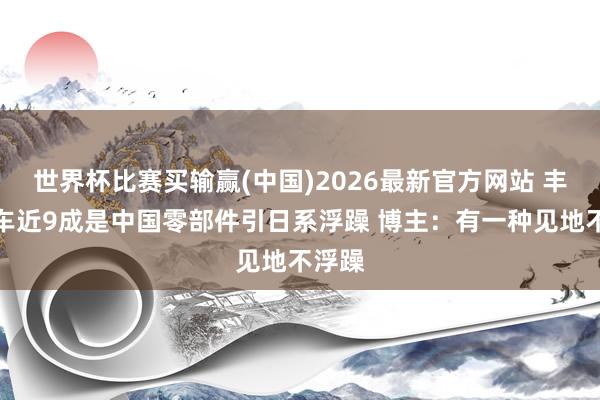 世界杯比赛买输赢(中国)2026最新官方网站 丰田新车近9成是中国零部件引日系浮躁 博主：有一种见地不浮躁
