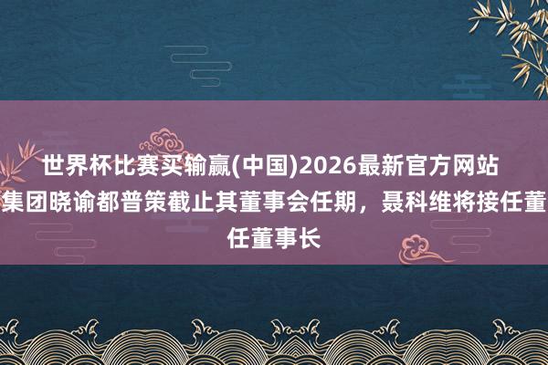 世界杯比赛买输赢(中国)2026最新官方网站 良马集团晓谕都普策截止其董事会任期，聂科维将接任董事长