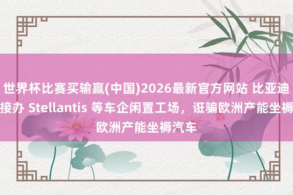 世界杯比赛买输赢(中国)2026最新官方网站 比亚迪寻求接办 Stellantis 等车企闲置工场，诳骗欧洲产能坐褥汽车
