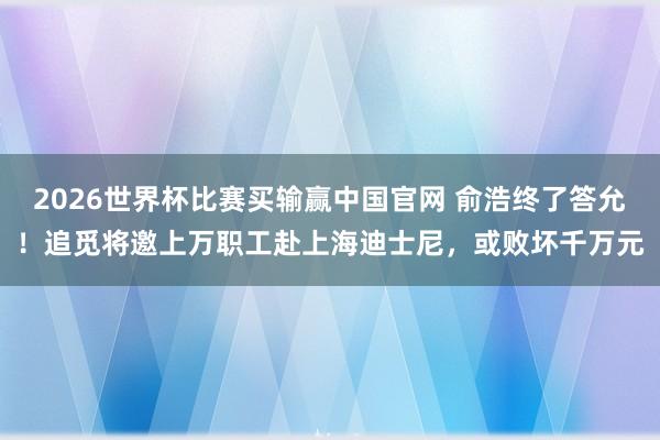 2026世界杯比赛买输赢中国官网 俞浩终了答允！追觅将邀上万职工赴上海迪士尼，或败坏千万元