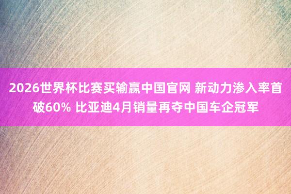 2026世界杯比赛买输赢中国官网 新动力渗入率首破60% 比亚迪4月销量再夺中国车企冠军