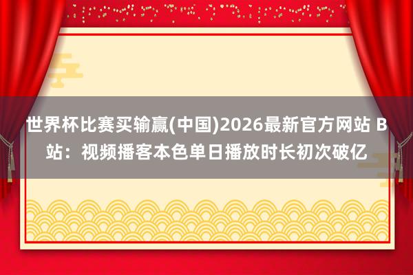 世界杯比赛买输赢(中国)2026最新官方网站 B站:视频播客本色单日播放时长初次破亿