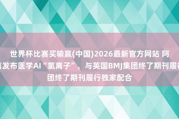 世界杯比赛买输赢(中国)2026最新官方网站 阿里健康认真发布医学AI“氢离子”，与英国BMJ集团终了期刊履行独家配合