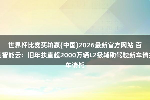 世界杯比赛买输赢(中国)2026最新官方网站 百度智能云：旧年扶直超2000万辆L2级辅助驾驶新车请托