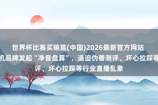 世界杯比赛买输赢(中国)2026最新官方网站 京东伙同学习机品牌发起“净音盘算”，逼迫伪善测评、坏心拉踩等行业直播乱象