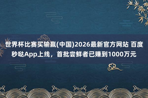 世界杯比赛买输赢(中国)2026最新官方网站 百度秒哒App上线，首批尝鲜者已赚到1000万元
