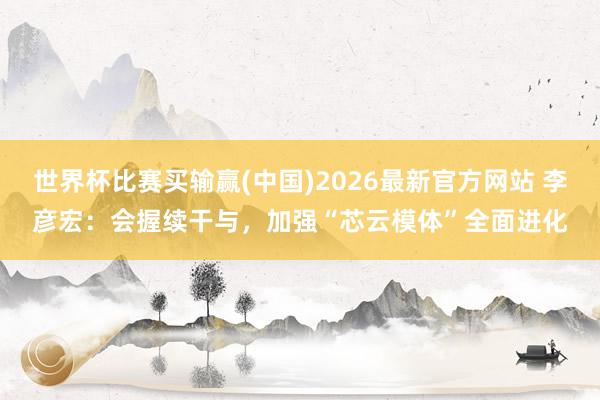 世界杯比赛买输赢(中国)2026最新官方网站 李彦宏：会握续干与，加强“芯云模体”全面进化
