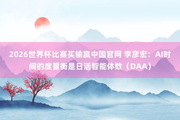 2026世界杯比赛买输赢中国官网 李彦宏：AI时间的度量衡是日活智能体数（DAA）