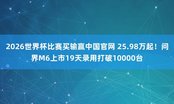 2026世界杯比赛买输赢中国官网 25.98万起！问界M6上市19天录用打破10000台