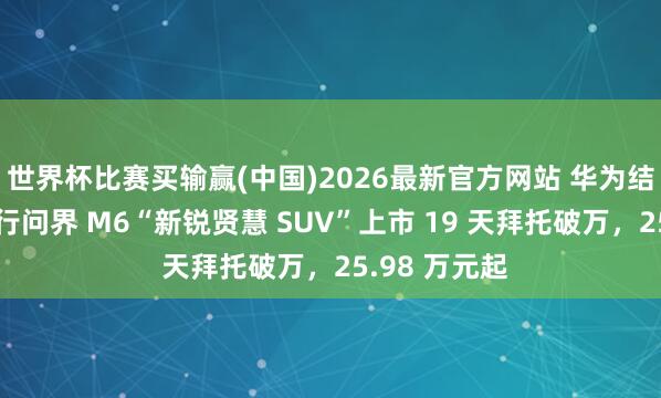世界杯比赛买输赢(中国)2026最新官方网站 华为结尾：鸿蒙智行问界 M6“新锐贤慧 SUV”上市 19 天拜托破万，25.98 万元起