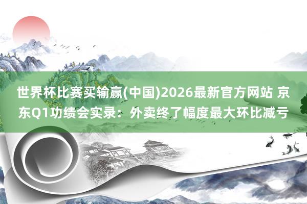 世界杯比赛买输赢(中国)2026最新官方网站 京东Q1功绩会实录：外卖终了幅度最大环比减亏