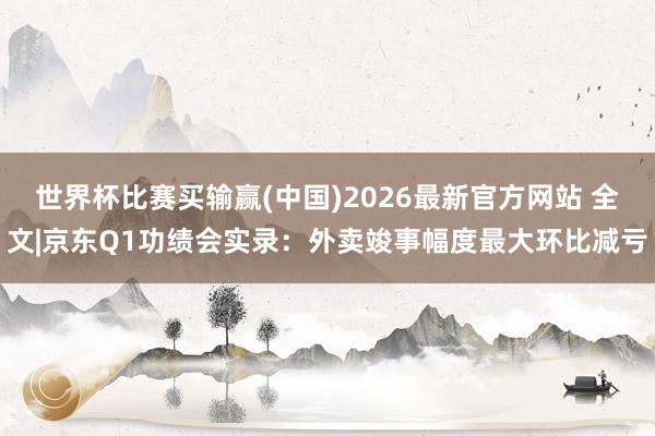 世界杯比赛买输赢(中国)2026最新官方网站 全文|京东Q1功绩会实录：外卖竣事幅度最大环比减亏