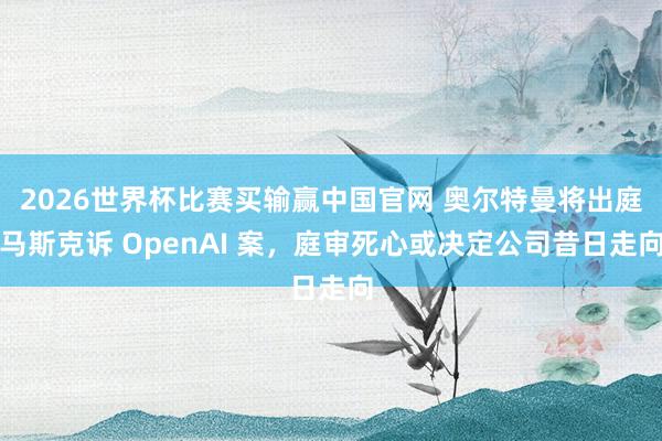 2026世界杯比赛买输赢中国官网 奥尔特曼将出庭马斯克诉 OpenAI 案，庭审死心或决定公司昔日走向