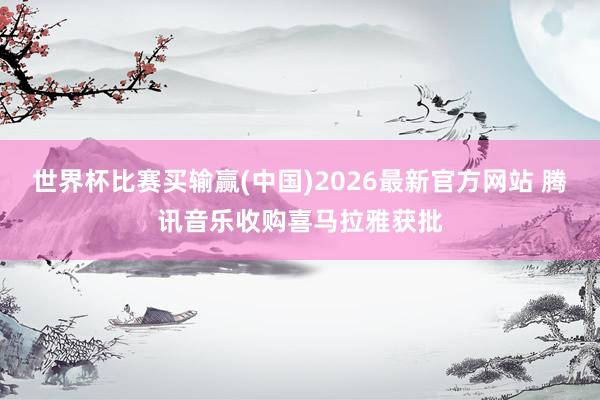 世界杯比赛买输赢(中国)2026最新官方网站 腾讯音乐收购喜马拉雅获批