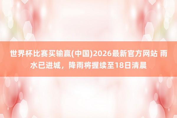 世界杯比赛买输赢(中国)2026最新官方网站 雨水已进城，降雨将握续至18日清晨