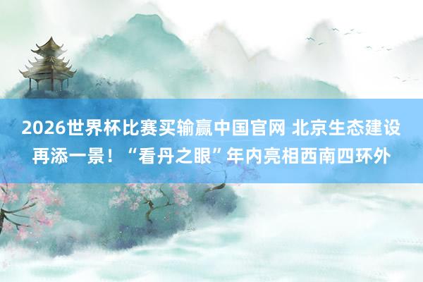 2026世界杯比赛买输赢中国官网 北京生态建设再添一景！“看丹之眼”年内亮相西南四环外