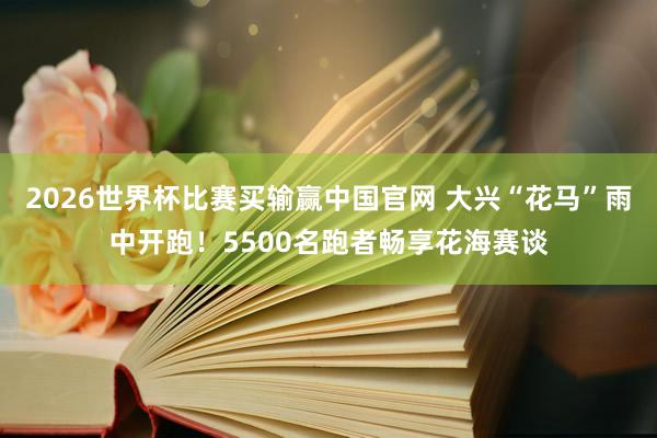 2026世界杯比赛买输赢中国官网 大兴“花马”雨中开跑！5500名跑者畅享花海赛谈