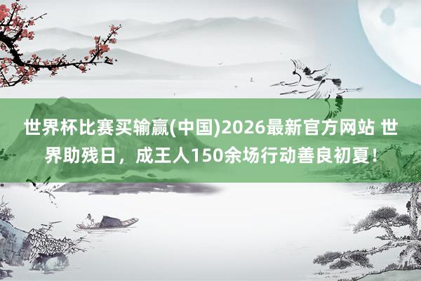世界杯比赛买输赢(中国)2026最新官方网站 世界助残日，成王人150余场行动善良初夏！