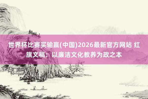 世界杯比赛买输赢(中国)2026最新官方网站 红旗文稿：以廉洁文化教养为政之本