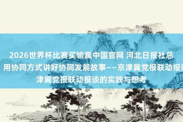 2026世界杯比赛买输赢中国官网 河北日报社总剪辑曹阳葵等：用协同方式讲好协同发展故事——京津冀党报联动报谈的实践与想考
