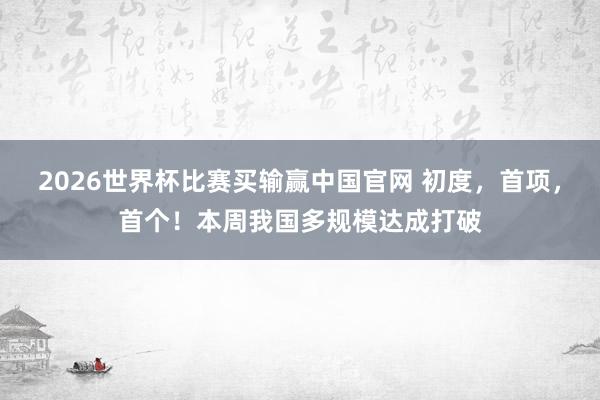 2026世界杯比赛买输赢中国官网 初度，首项，首个！本周我国多规模达成打破