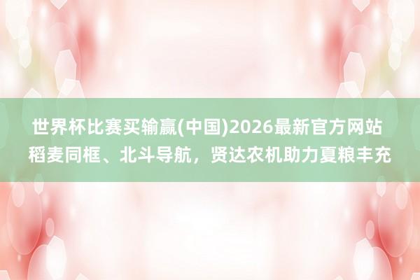 世界杯比赛买输赢(中国)2026最新官方网站 稻麦同框、北斗导航，贤达农机助力夏粮丰充