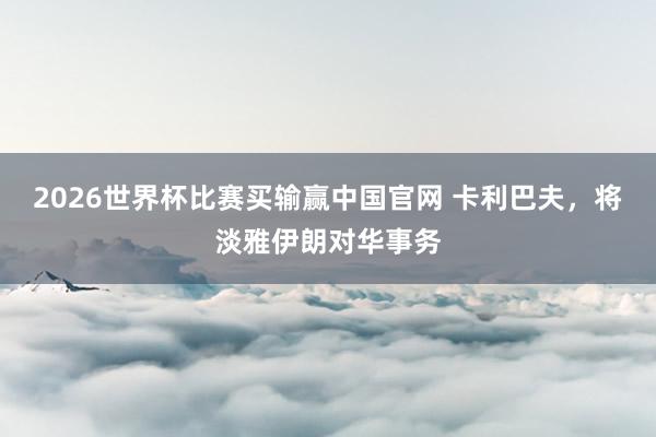 2026世界杯比赛买输赢中国官网 卡利巴夫，将淡雅伊朗对华事务
