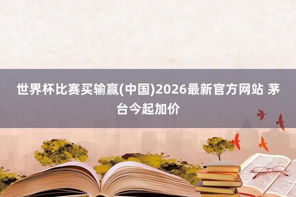 世界杯比赛买输赢(中国)2026最新官方网站 茅台今起加价
