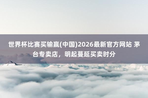 世界杯比赛买输赢(中国)2026最新官方网站 茅台专卖店，明起蔓延买卖时分