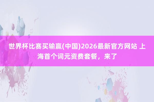 世界杯比赛买输赢(中国)2026最新官方网站 上海首个词元资费套餐，来了