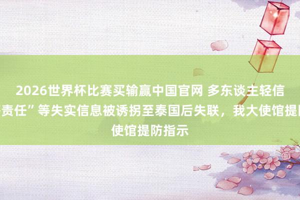 2026世界杯比赛买输赢中国官网 多东谈主轻信“高薪责任”等失实信息被诱拐至泰国后失联，我大使馆提防指示