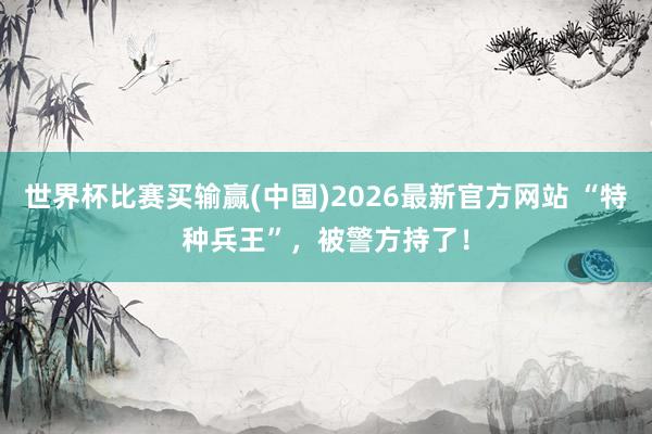 世界杯比赛买输赢(中国)2026最新官方网站 “特种兵王”，被警方持了！