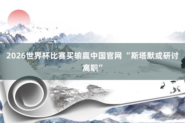 2026世界杯比赛买输赢中国官网 “斯塔默或研讨离职”