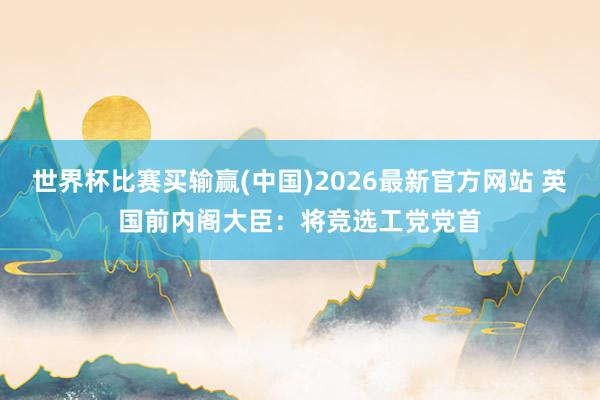 世界杯比赛买输赢(中国)2026最新官方网站 英国前内阁大臣：将竞选工党党首