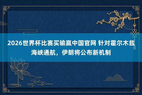 2026世界杯比赛买输赢中国官网 针对霍尔木兹海峡通航,伊朗将公布新机制