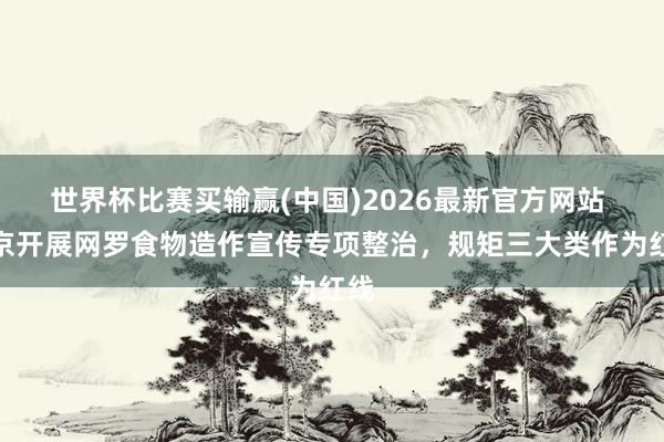 世界杯比赛买输赢(中国)2026最新官方网站 北京开展网罗食物造作宣传专项整治，规矩三大类作为红线
