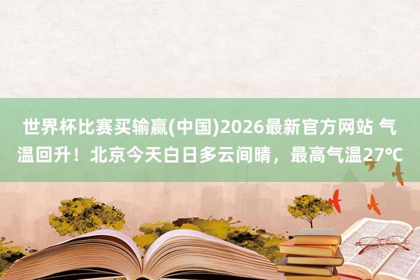 世界杯比赛买输赢(中国)2026最新官方网站 气温回升！北京今天白日多云间晴，最高气温27℃