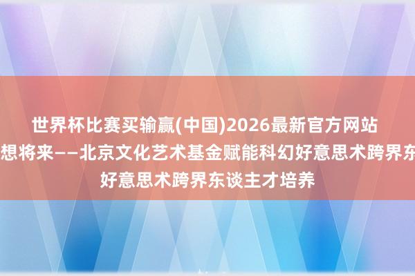 世界杯比赛买输赢(中国)2026最新官方网站 艺科交融 创想将来——北京文化艺术基金赋能科幻好意思术跨界东谈主才培养