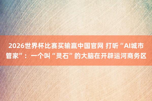 2026世界杯比赛买输赢中国官网 打听“AI城市管家”：一个叫“灵石”的大脑在开辟运河商务区