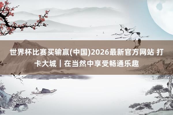 世界杯比赛买输赢(中国)2026最新官方网站 打卡大城｜在当然中享受畅通乐趣