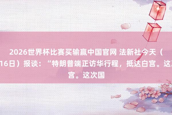 2026世界杯比赛买输赢中国官网 法新社今天（5月16日）报谈：“特朗普端正访华行程，抵达白宫。这次国