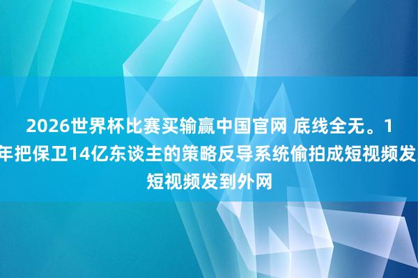 2026世界杯比赛买输赢中国官网 底线全无。17岁少年把保卫14亿东谈主的策略反导系统偷拍成短视频发到外网