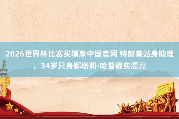 2026世界杯比赛买输赢中国官网 特朗普贴身助理，34岁只身娜塔莉·哈普确实漂亮