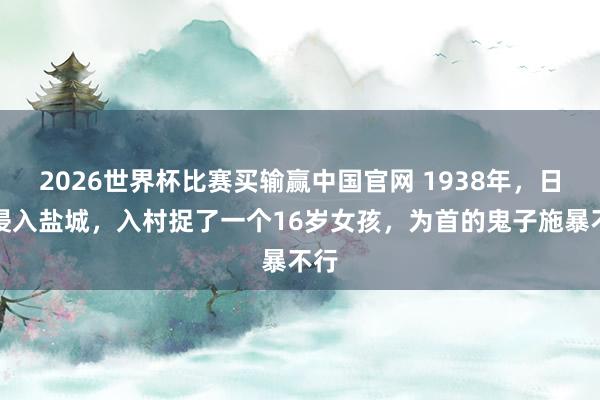 2026世界杯比赛买输赢中国官网 1938年，日寇侵入盐城，入村捉了一个16岁女孩，为首的鬼子施暴不行